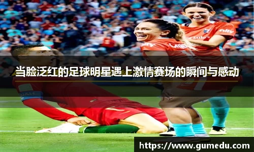 当脸泛红的足球明星遇上激情赛场的瞬间与感动